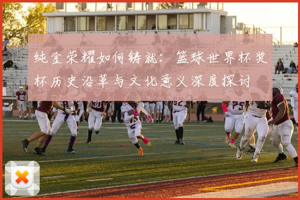 纯金荣耀如何铸就：篮球世界杯奖杯历史沿革与文化意义深度探讨