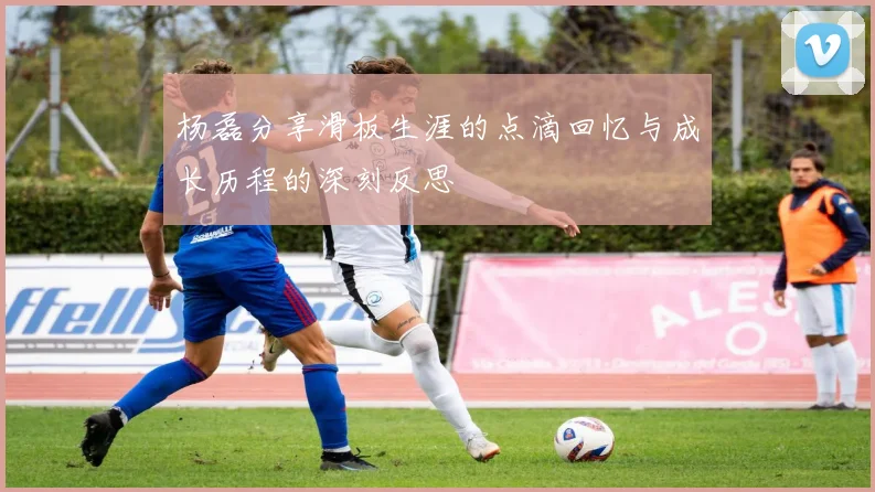 杨磊分享滑板生涯的点滴回忆与成长历程的深刻反思