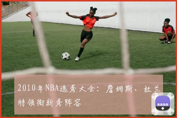 2010年NBA选秀大会：詹姆斯、杜兰特领衔新秀阵容