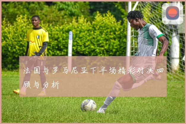 法国与罗马尼亚下半场精彩对决回顾与分析
