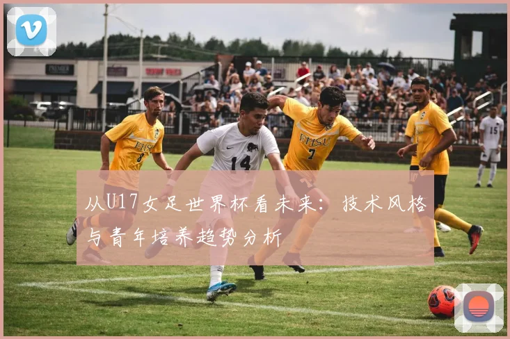 从U17女足世界杯看未来：技术风格与青年培养趋势分析